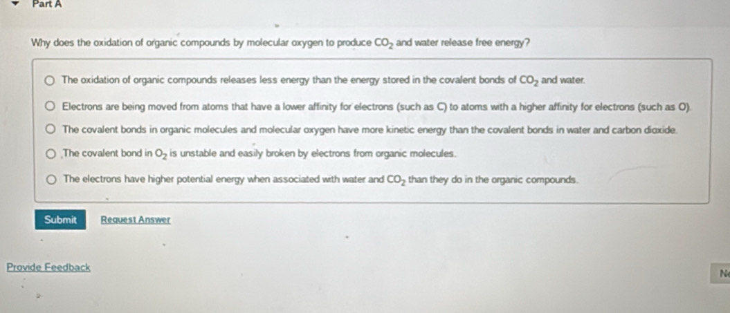 Why does the oxidation of organic compounds by molecular oxygen to produce CO_2 and water release free energy?
The oxidation of organic compounds releases less energy than the energy stored in the covalent bonds of CO_2 and water.
Electrons are being moved from atoms that have a lower affinity for electrons (such as C) to atoms with a higher affinity for electrons (such as O)
The covalent bonds in organic molecules and molecular oxygen have more kinetic energy than the covalent bonds in water and carbon dioxide.;The covalent bond in O_2 is unstable and easily broken by electrons from organic molecules.
The electrons have higher potential energy when associated with water and CO_2 than they do in the organic compounds.
Submit Request Answer
Provide Feedback
N