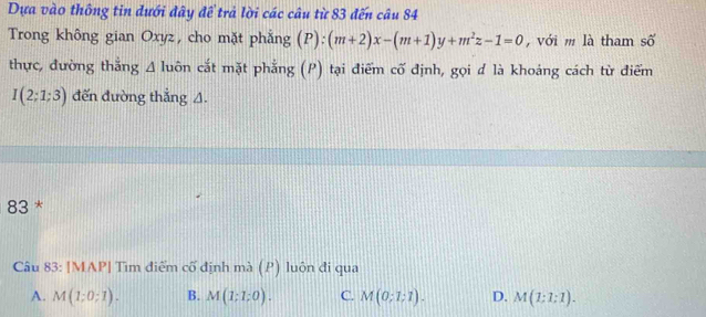 Dựa vào thông tin dưới đây để trả lời các câu từ 83 đến câu 84
Trong không gian Oxyz, cho mặt phẳng (P):(m+2)x-(m+1)y+m^2z-1=0 , với m là tham số
thực, đường thắng △ luhat On cắt mặt phẳng (P) tại điểm cố định, gọi đ là khoáng cách từ điểm
I(2;1;3) đến đường thắng A.
83 *
Câu 83: [MAP| Tìm điểm cố định mà (P) luôn đi qua
A. M(1;0;1). B. M(1;1;0). C. M(0;1;1). D. M(1:1:1).