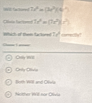 WIl (actored 7x^3≥ (8x^2)(4x^2)
Clisia factored 7x^6z(7x^2)(z^2)
Which of them factored 7x^6 correctly?
Chase I answer
Only Will
Orily Olivia
c Both Will and Olivia
D Neither Will nor Olivia