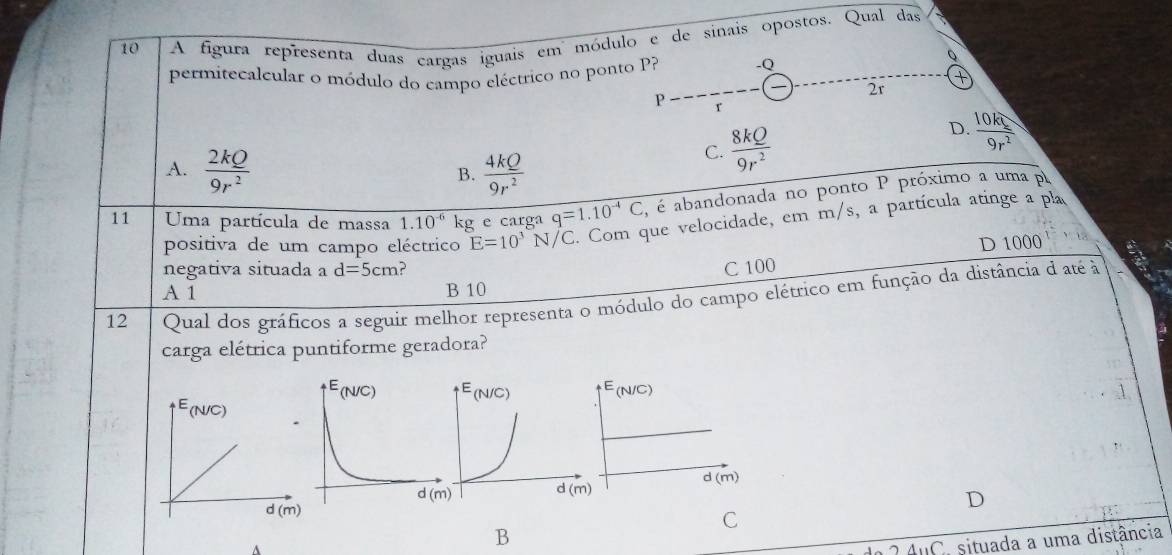 A figura representa duas cargas iguais em módulo e de sinais opostos. Qual das
permitecalcular o módulo do campo eléctrico no ponto P? -Q
0
2r
P r
D.
A.  2kQ/9r^2   4kQ/9r^2 
C.  8kQ/9r^2   10kq/9r^2 
B.
11 Uma partícula de massa 1.10^(-6) kc e carga q=1.10^(-4)C , é abandonada no ponto P próximo a uma p
positiva de um campo eléctrico E=10^3N/C. Com que velocidade, em m/s, a partícula atinge a pla
D 1000
negativa situada a d=5cm ?
C 100
A 1 B 10
12 Qual dos gráficos a seguir melhor representa o módulo do campo elétrico em função da distância d até à
carga elétrica puntiforme geradora?
E(N/C)
d(m)
D
C
B
AuC. situada a uma distância