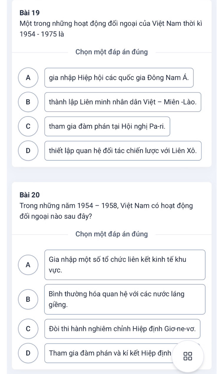 Một trong những hoạt động đối ngoại của Việt Nam thời kì
1954 - 1975 là
Chọn một đáp án đúng
A gia nhập Hiệp hội các quốc gia Đông Nam Á.
B thành lập Liên minh nhân dân Việt - Miên -Lào.
C tham gia đàm phán tại Hội nghị Pa-ri.
D thiết lập quan hệ đối tác chiến lược với Liên Xô.
Bài 20
Trong những năm 1954 - 1958, Việt Nam có hoạt động
đối ngoại nào sau đây?
Chọn một đáp án đúng
A Gia nhập một số tổ chức liên kết kinh tế khu
vực.
B Bình thường hóa quan hệ với các nước láng
giềng.
C Đòi thi hành nghiêm chỉnh Hiệp định Giơ-ne-vơ.
D Tham gia đàm phán và kí kết Hiệp định