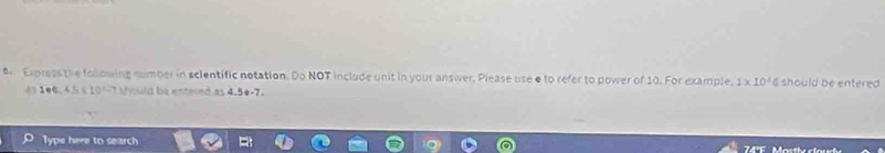 Express the following number in scientific notation. Do NOT include unit in your answer, Please use e to refer to power of 10. For example, 1* 10^4 should be entered 
4 1+0,4.5=10^(2.7) sould be entered as 4.5e -7. 
Type here to search