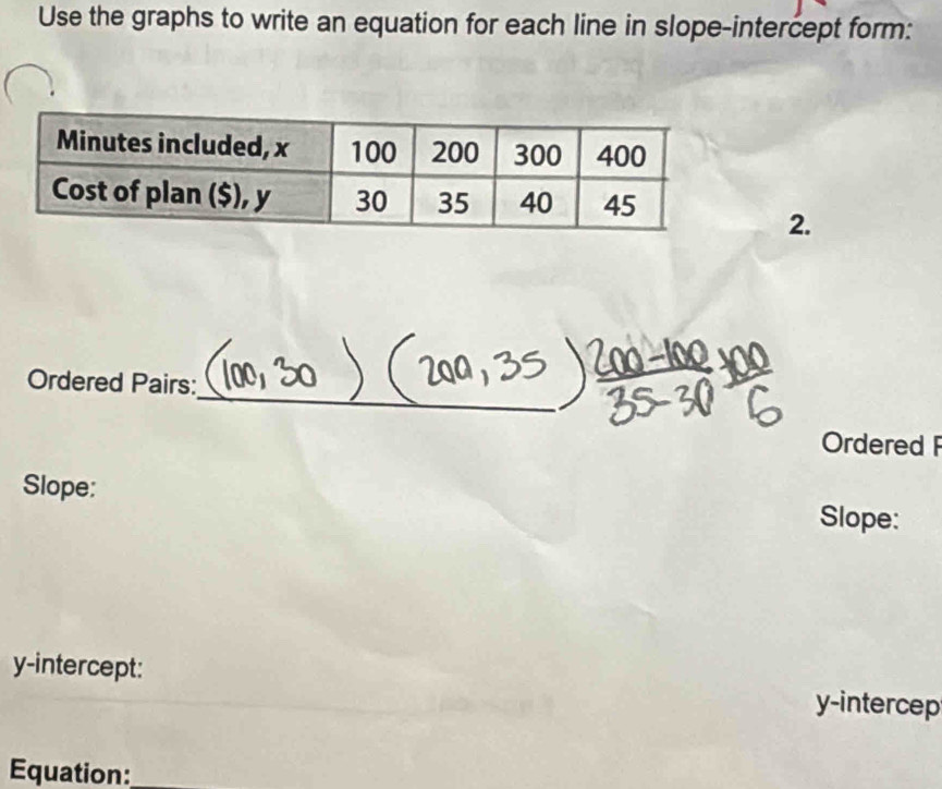 Use the graphs to write an equation for each line in slope-intercept form: 
2. 
_ 
Ordered Pairs: 
Ordered 
Slope: 
Slope: 
y-intercept:
y -intercep 
Equation:_