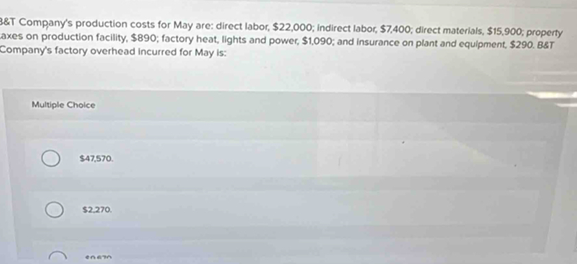 3&T Company's production costs for May are: direct labor, $22,000; indirect labor, $7,400; direct materials, $15,900; property
taxes on production facility, $890; factory heat, lights and power, $1,090; and insurance on plant and equipment, $290. B&T
Company's factory overhead incurred for May is:
Multiple Choice
$47,570.
$2,270.
e∩G7^