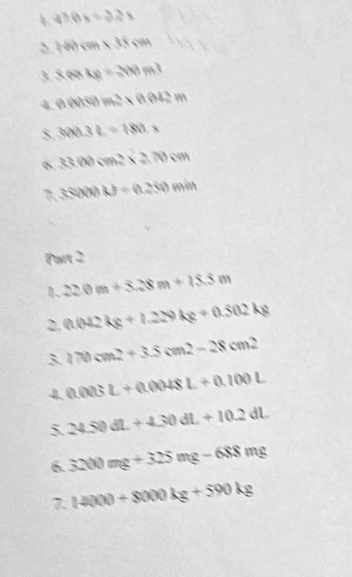 4h0x=2.3x
1redem* 35cm
3. 868kg=300m^3
4 0.000m^2* 0.02m^2m
3. 300.3L=180.x
33.00cm^2* 2.70cm
sapprox 0.20m=0.250mm
Part 2 
1 22.0m+3.28m+15.5m
2. 0.042kg+1.229kg+0.502kg
3. 170cm^2+3.5cm^2-28cm^2
4. 0.003L+0.0048L+0.100L
5 24.50dL+4.30dL+10.2dL
6. 3200mg+325mg-688mg
7 14000+8000kg+590kg