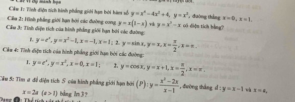 Các Vì dụ minh họa 
Câu 1: Tính diện tích hình phẳng giới hạn bởi hàm số y=x^4-4x^2+4, y=x^2 , đường thẳng x=0, x=1. 
Câu 2: Hình phẳng giới hạn bởi các đường cong y=x(1-x) và y=x^3-x có diện tích bằng? 
Câu 3: Tính diện tích của hình phẳng giới hạn bởi các đường: y=e^x, y=x^2-1, x=-1, x=1; 2. y=sin x, y=x, x= π /2 , x=π. 
1. 
Câu 4: Tính diện tích của hình phẳng giới hạn bởi các đường: 
1. y=e^x, y=x^2, x=0, x=1. 2. y=cos x, y=x+1, x= π /2 , x=π. 
Câu 5: Tìm # để diện tích S của hình phẳng giới hạn bởi (P) : y= (x^2-2x)/x-1  , đường thẳng d:y=x-1 và x=a,
x=2a(a>1) bằng ln3? 
Dang Đ. Th^2enh+inh