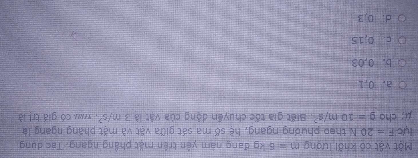 Một vật có khối lượng m=6kg đang nằm yên trên mặt phẳng ngang. Tác dụng
lực F=20 N theo phương ngang, hệ số ma sát giữa vật và mặt phẳng ngang là
μ; cho g=10m/s^2. Biết gia tốc chuyển động của vật là 3m/s^2. mu có giá trị là
a. 0,1
b. 0,03
c. 0,15
d. 0,3
