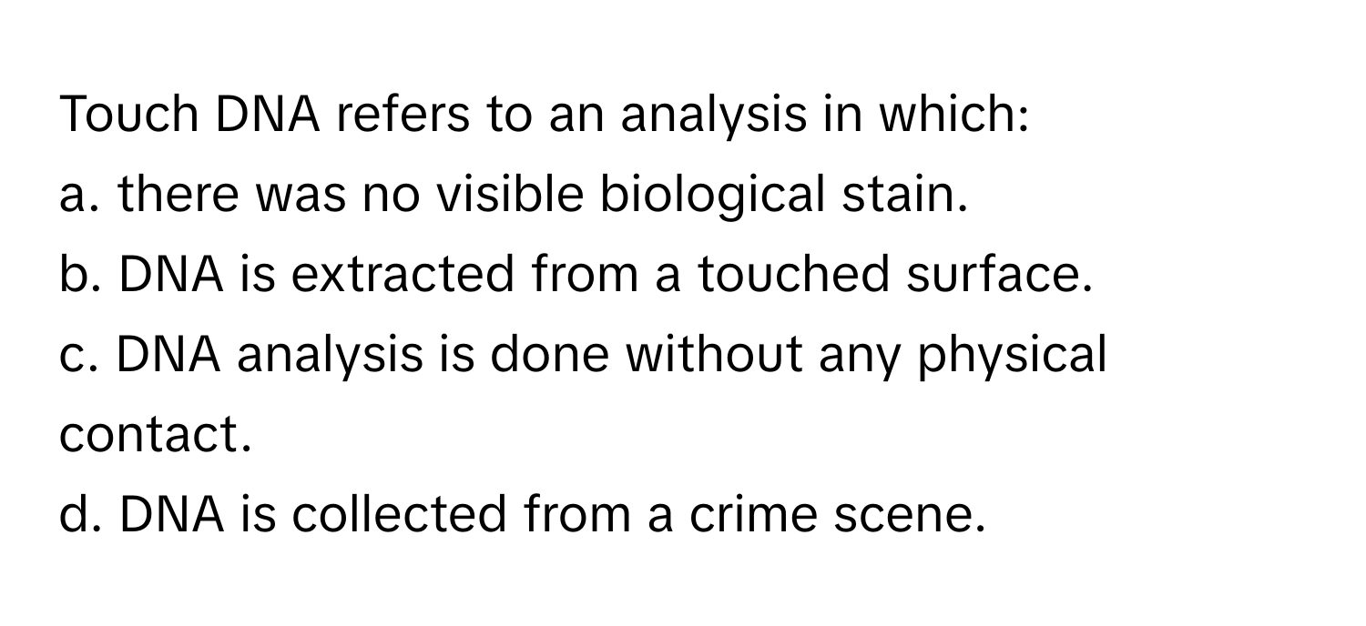 Touch DNA refers to an analysis in which:
a. there was no visible biological stain.
b. DNA is extracted from a touched surface.
c. DNA analysis is done without any physical contact.
d. DNA is collected from a crime scene.