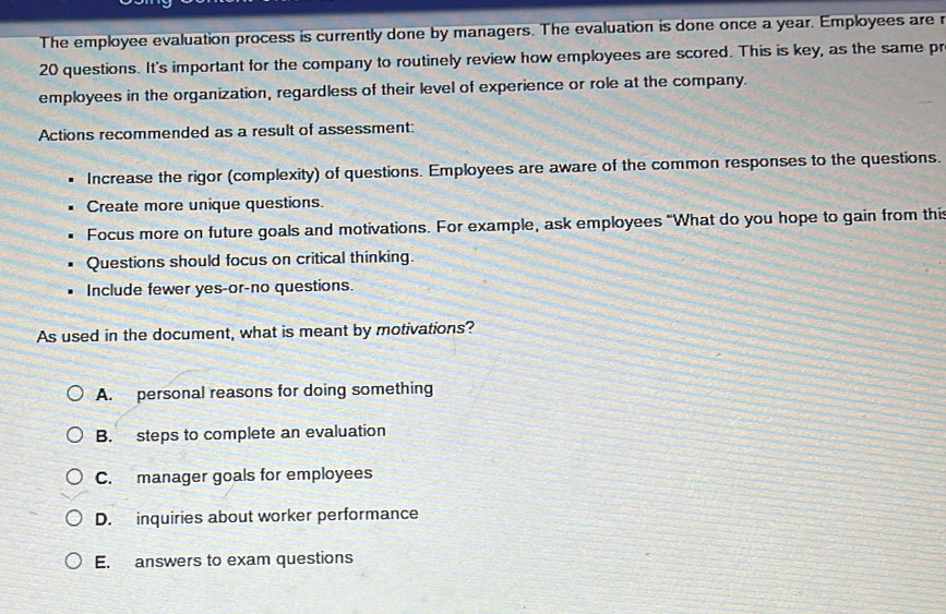 The employee evaluation process is currently done by managers. The evaluation is done once a year. Employees are r
20 questions. It's important for the company to routinely review how employees are scored. This is key, as the same pr
employees in the organization, regardless of their level of experience or role at the company.
Actions recommended as a result of assessment:
Increase the rigor (complexity) of questions. Employees are aware of the common responses to the questions.
Create more unique questions.
Focus more on future goals and motivations. For example, ask employees “What do you hope to gain from this
Questions should focus on critical thinking.
Include fewer yes-or-no questions.
As used in the document, what is meant by motivations?
A. personal reasons for doing something
B. steps to complete an evaluation
C. manager goals for employees
D. inquiries about worker performance
E. answers to exam questions