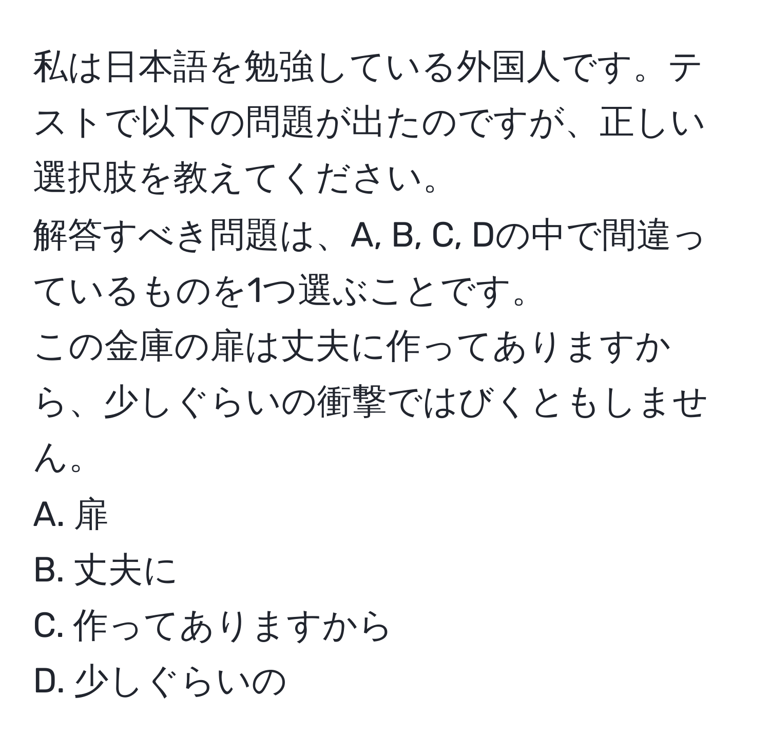 私は日本語を勉強している外国人です。テストで以下の問題が出たのですが、正しい選択肢を教えてください。  
解答すべき問題は、A, B, C, Dの中で間違っているものを1つ選ぶことです。  
この金庫の扉は丈夫に作ってありますから、少しぐらいの衝撃ではびくともしません。  
A. 扉  
B. 丈夫に  
C. 作ってありますから  
D. 少しぐらいの