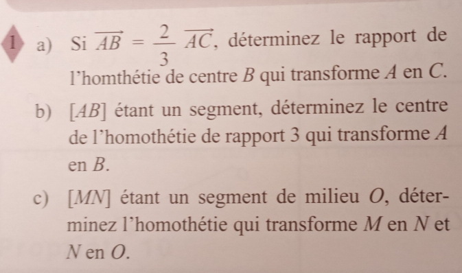 1〉 a) Si vector AB= 2/3 vector AC, , déterminez le rapport de 
l'homthétie de centre B qui transforme A en C. 
b) [ AB ] étant un segment, déterminez le centre 
de l’homothétie de rapport 3 qui transforme A
en B. 
c) [ MN ] étant un segment de milieu O, déter- 
minez l’homothétie qui transforme M en N et
N en O.