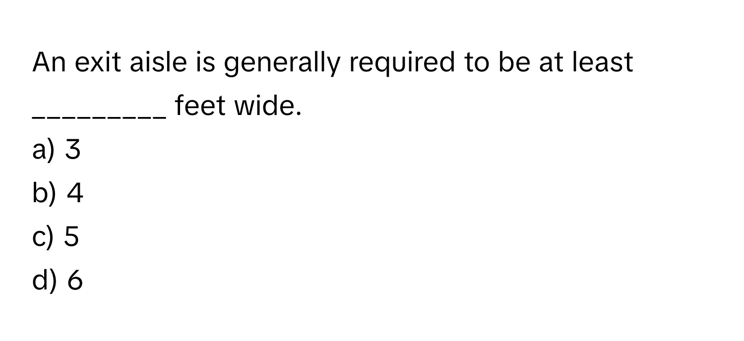 An exit aisle is generally required to be at least _________ feet wide.

a) 3
b) 4
c) 5
d) 6