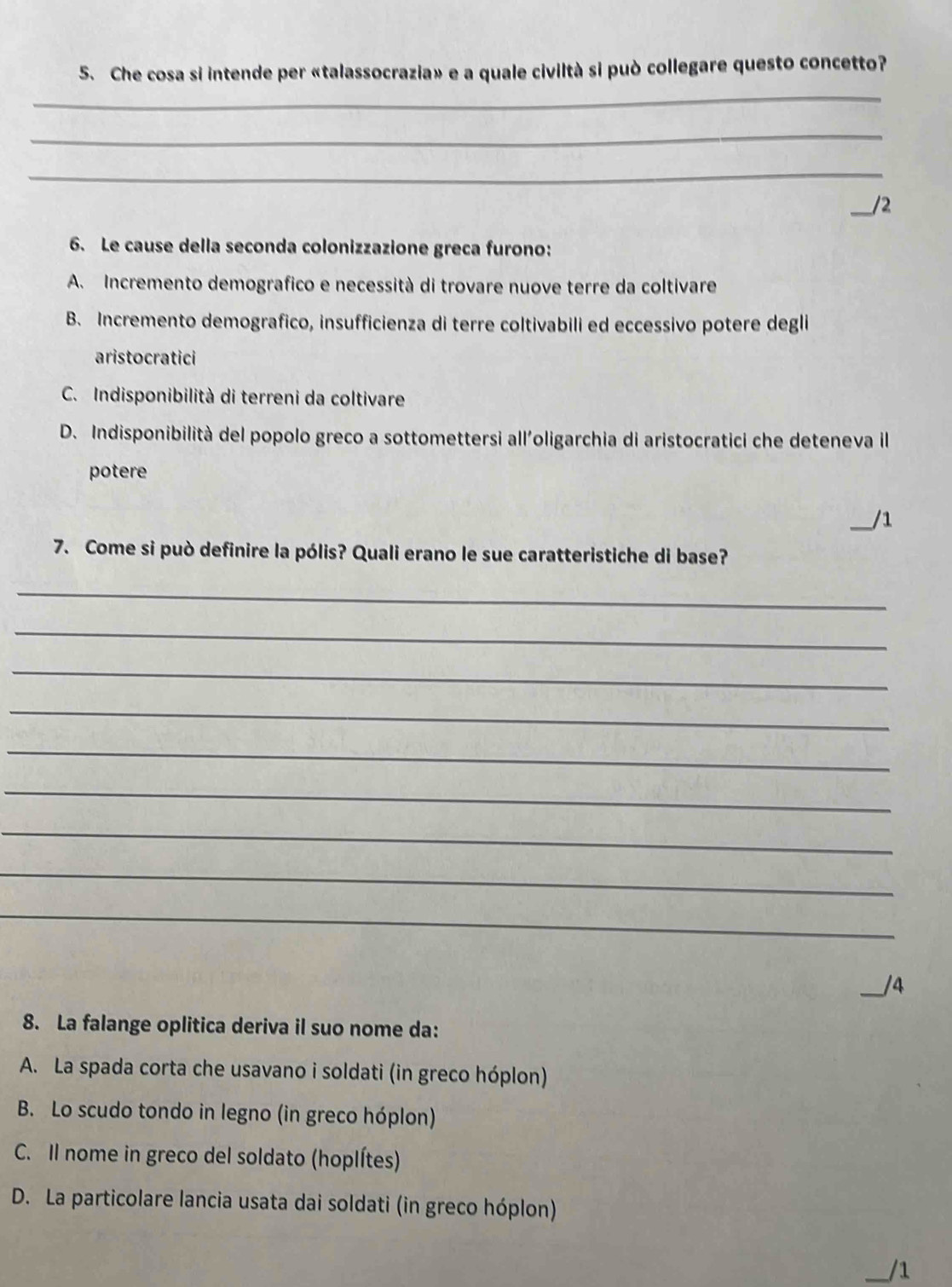 Che cosa si intende per «talassocrazia» e a quale civiltà si può collegare questo concetto?
_
_
_
_/2
6. Le cause della seconda colonizzazione greca furono:
A. Incremento demografico e necessità di trovare nuove terre da coltivare
B. Incremento demografico, insufficienza di terre coltivabili ed eccessivo potere degli
aristocratici
C. Indisponibilità di terreni da coltivare
D. Indisponibilità del popolo greco a sottomettersi all'oligarchia di aristocratici che deteneva il
potere
_/1
7. Come si può definire la pólis? Quali erano le sue caratteristiche di base?
_
_
_
_
_
_
_
_
_
_/4
8. La falange oplitica deriva il suo nome da:
A. La spada corta che usavano i soldati (in greco hóplon)
B. Lo scudo tondo in legno (in greco hóplon)
C. Il nome in greco del soldato (hoplítes)
D. La particolare lancia usata dai soldati (in greco hóplon)
/1