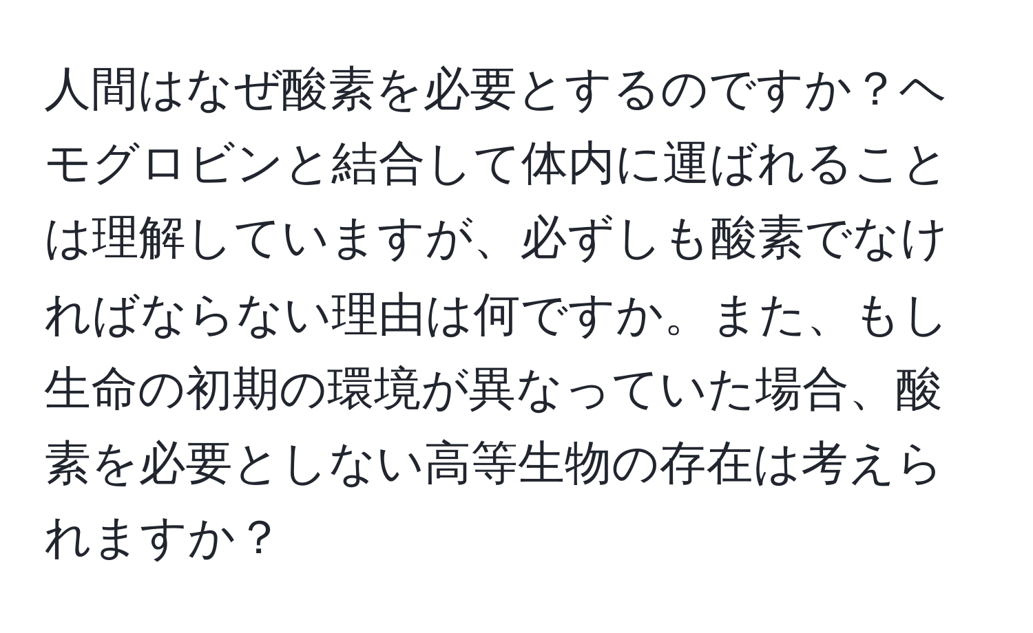 人間はなぜ酸素を必要とするのですか？ヘモグロビンと結合して体内に運ばれることは理解していますが、必ずしも酸素でなければならない理由は何ですか。また、もし生命の初期の環境が異なっていた場合、酸素を必要としない高等生物の存在は考えられますか？