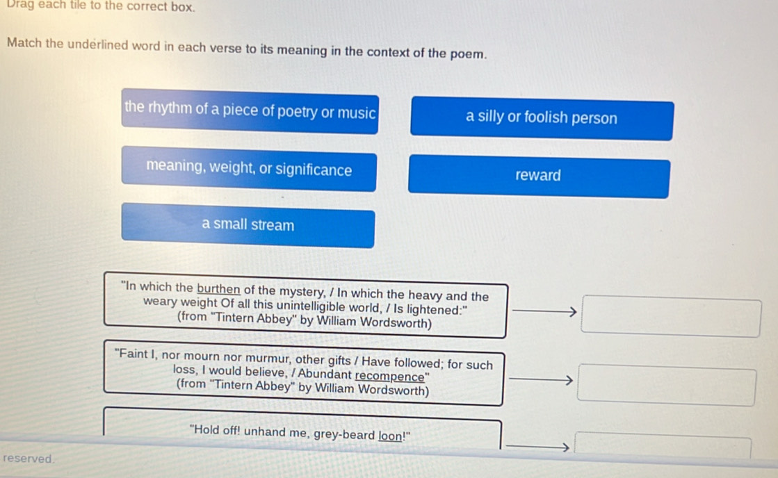 Drag each tile to the correct box.
Match the underlined word in each verse to its meaning in the context of the poem.
the rhythm of a piece of poetry or music a silly or foolish person
meaning, weight, or significance reward
a small stream
"In which the burthen of the mystery, / In which the heavy and the
weary weight Of all this unintelligible world, / Is lightened:"
(from ''Tintern Abbey' by William Wordsworth)
"Faint I, nor mourn nor murmur, other gifts / Have followed; for such
loss, I would believe, / Abundant recompence"
(from ''Tintern Abbey' by William Wordsworth)
"Hold off! unhand me, grey-beard loon!"
reserved.