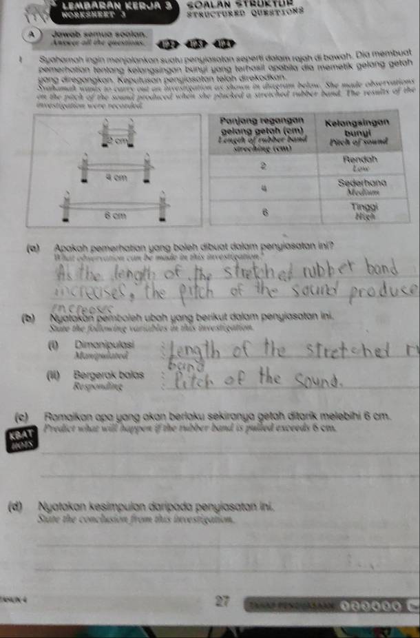 Lembarán Kerja 3 Soalan Strüktür 
WOrKSheet 3 Structured questions 
A Jawab semua soalan. 
Anewer all the questions. 《》 < 《》 
Syaharnah ingin menjalankan suatu penyiasatan seperti dalam rajah di bawah. Dia membuat 
pemerhatian tentang kelangsingan bunyi yang terhasil apobila dia memetik gelang getah 
g a g di regangkan. Keputuson penyiasatan telah direkodkan. 
Svahamah wants to carrs out an invesigation as shown in diagram below. She made observations 
on the pitch of the sound produced when she plucked a stretched rubber band. The results of the 
investigation were recorded. 

(a) Apakah pemerhatian yang boleh dibuat dalam penyiasatan ini? 
What obnervation con be mado in this investuçation 
_ 
_ 
(b) Nyatakan pemboleh ubah yang berikut dalam penyiasatan ini. 
State the following variables in this investigation. 
(1) Dimanipulasi 
Manipulated 
_ 
_ 
(II) Bergerak balas 
Responding 
_ 
(c) Ramaikan apa yang akan berląku sekiranya getah ditarík melebihi  6 cm. 
KBAT 
Predict what will happen if the rubber band is pulled exceeds 6 cm. 
_ 
hets 
_ 
(d) Nyatakan kesimpulan daripada penyiasatan ini. 
State the conclusion from this ivestigation. 
_ 
_
27
ÑN 4 0θ00 C