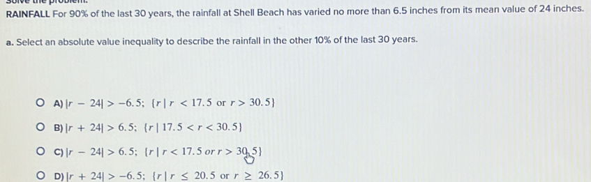 RAINFALL For 90% of the last 30 years, the rainfall at Shell Beach has varied no more than 6.5 inches from its mean value of 24 inches.
a. Select an absolute value inequality to describe the rainfall in the other 10% of the last 30 years.
A) |r-24|>-6.5;  r|r<17.5 or r>30.5
B) |r+24|>6.5;  r|17.5
C) |r-24|>6.5;  r|r<17.5orr>30.5
D) |r+24|>-6.5;  r|r≤ 20.5 or r≥ 26.5