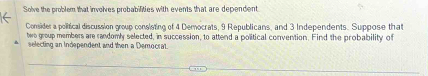 Solve the problem that involves probabilities with events that are dependent. 
Consider a political discussion group consisting of 4 Democrats, 9 Republicans, and 3 Independents. Suppose that 
two group members are randomly selected, in succession, to attend a political convention. Find the probability of 
selecting an Independent and then a Democrat.