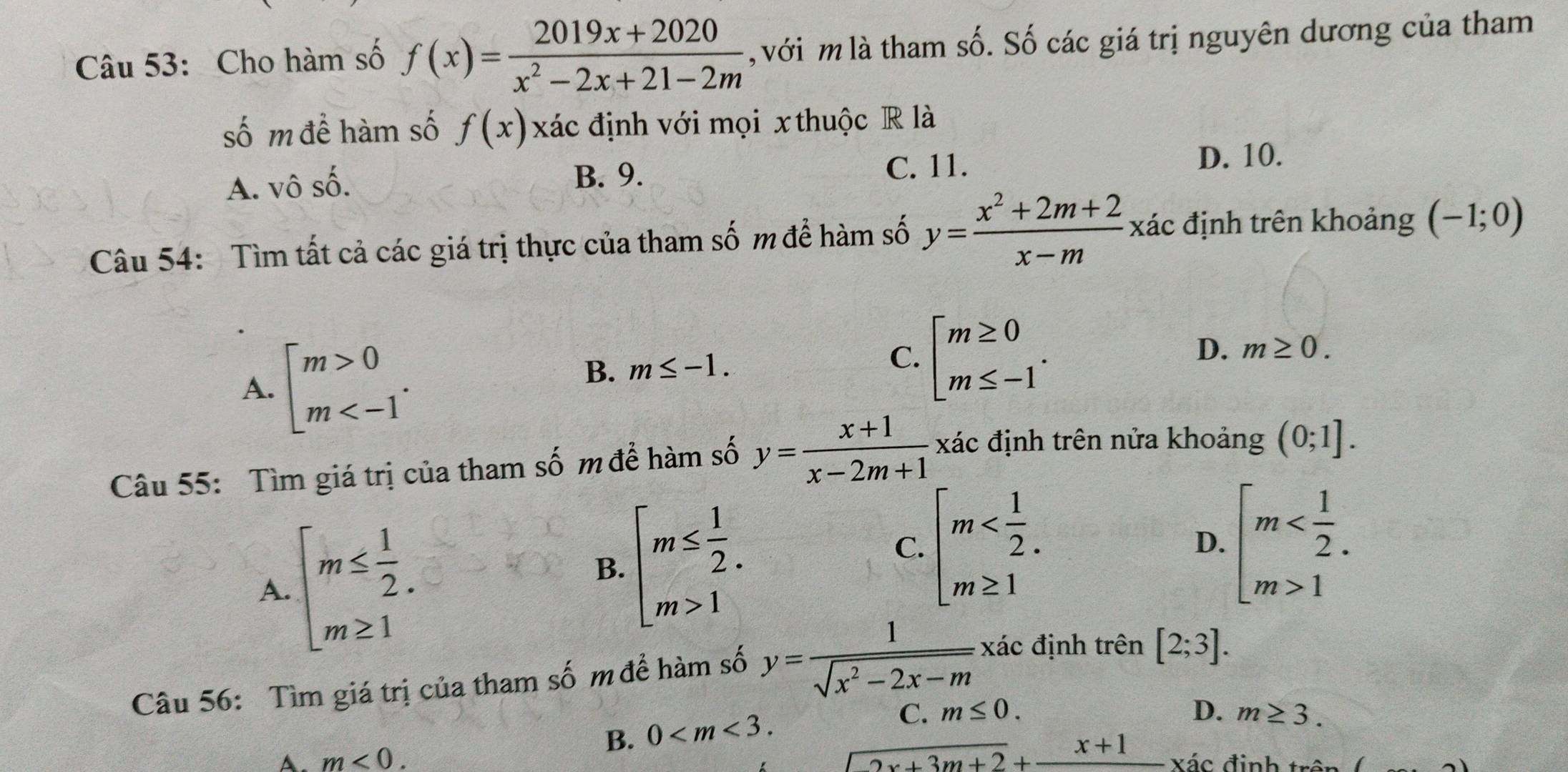 Cho hàm số f(x)= (2019x+2020)/x^2-2x+21-2m  , với m là tham số. Số các giá trị nguyên dương của tham
số m để hàm số f(x) xác định với mọi x thuộc R là
A. vô số. D. 10.
B. 9.
C. 11.
Câu 54: Tìm tất cả các giá trị thực của tham số m để hàm số y= (x^2+2m+2)/x-m  xác định trên khoảng (-1;0)
A. beginbmatrix m>0 m
B. m≤ -1. C. beginarrayl m≥ 0 m≤ -1endarray. .
D. m≥ 0.
Câu 55: Tìm giá trị của tham số m để hàm số y= (x+1)/x-2m+1  xác định trên nửa khoảng (0;1].
A. beginarrayl m≤  1/2 . m≥ 1endarray.
B. beginarrayl m≤  1/2 . m>1endarray.
C. beginarrayl m beginarrayl m 1endarray.
D.
Câu 56: Tìm giá trị của tham số m để hàm số y= 1/sqrt(x^2-2x-m)  xác định trên [2;3].
B. 0
C. m≤ 0. D. m≥ 3.
frac 2x+3m+2+frac x+1
A. m<0. Xác định trên