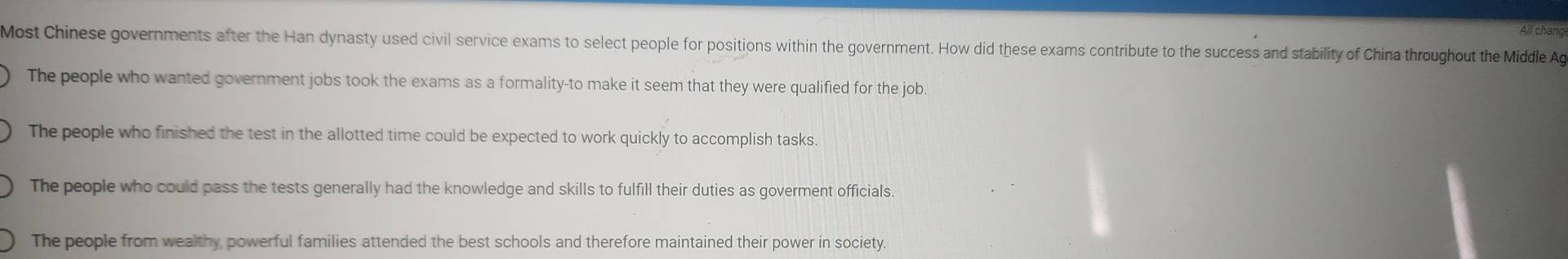 All cháng
Most Chinese governments after the Han dynasty used civil service exams to select people for positions within the government. How did these exams contribute to the success and stability of China throughout the Middle Ag
The people who wanted government jobs took the exams as a formality-to make it seem that they were qualified for the job.
The people who finished the test in the allotted time could be expected to work quickly to accomplish tasks.
The people who could pass the tests generally had the knowledge and skills to fulfill their duties as goverment officials.
The people from wealthy powerful families attended the best schools and therefore maintained their power in society.