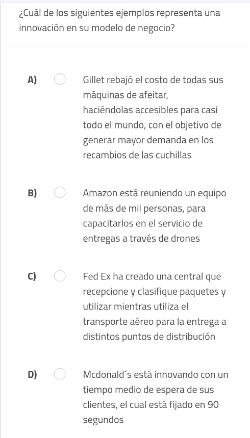 ¿Cuál de los siguientes ejemplos representa una
innovación en su modelo de negocio?
A) Gillet rebajó el costo de todas sus
máquinas de afeitar,
haciéndolas accesibles para casi
todo el mundo, con el objetivo de
generar mayor demanda en los
recambios de las cuchillas
B) Amazon está reuniendo un equipo
de más de mil personas, para
capacitarlos en el servicio de
entregas a través de drones
C) Fed Ex ha creado una central que
recepcione y clasifique paquetes y
utilizar mientras utiliza el
transporte aéreo para la entrega a
distintos puntos de distribución
D) Mcdonald´s está innovando con un
tiempo medio de espera de sus
clientes, el cual está fijado en 90
segundos