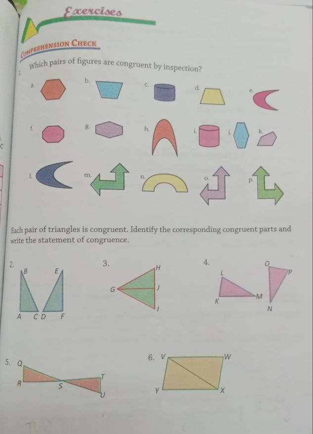 Exercises
Comprehension Check
] Which pairs of figures are congruent by inspection?
c. e.
f g h. i. □ j. □ □
C
L m. n. o. p.
Each pair of triangles is congruent. Identify the corresponding congruent parts and
write the statement of congruence.
2.
3. H 4.
B E
L
7P
G J
K
M
1
N
A CD F
W
6.
Y
x