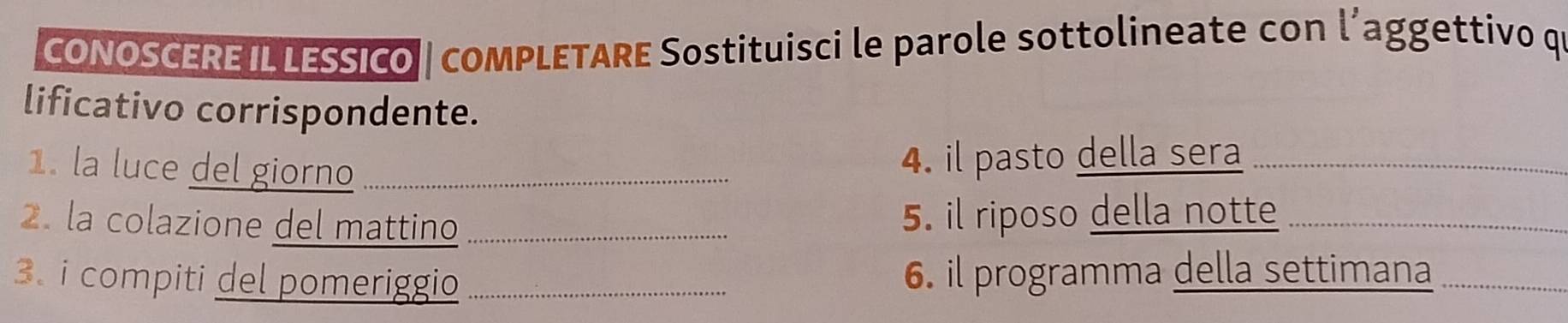 CONOSCERE IL LESSICO | coMPLETARE Sostituisci le parole sottolineate con l’aggettivo qi 
lificativo corrispondente. 
1. la luce del giorno_ 
4. il pasto della sera_ 
2. la colazione del mattino _5. il riposo della notte_ 
3. i compiti del pomeriggio _6. il programma della settimana_