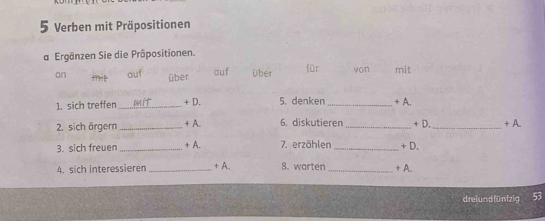 Verben mit Präpositionen 
a Ergänzen Sie die Präpositionen. 
an auf über auf über für von mit 
tt 
1. sich treffen _+ D. 5. denken _+ A. 
2. sich ärgern _+ A. 6. diskutieren _+ D. _+ A. 
3. sich freuen _+ A. 7. erzählen _+ D. 
4. sich interessieren _+ A. 8. warten _+ A. 
dreiund fünfzig 53