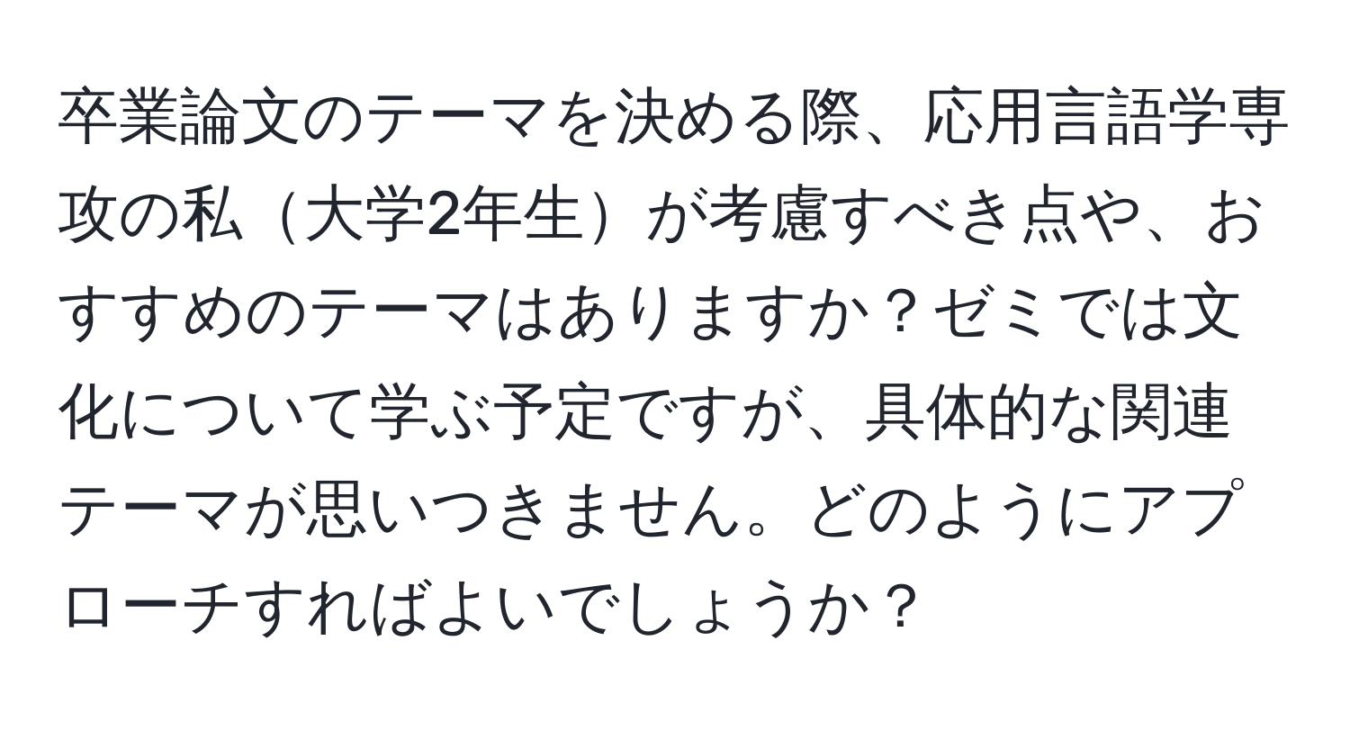 卒業論文のテーマを決める際、応用言語学専攻の私大学2年生が考慮すべき点や、おすすめのテーマはありますか？ゼミでは文化について学ぶ予定ですが、具体的な関連テーマが思いつきません。どのようにアプローチすればよいでしょうか？