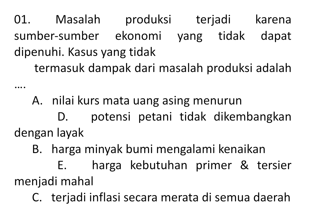 Masalah produksi terjadi karena
sumber-sumber ekonomi yang tidak dapat
dipenuhi. Kasus yang tidak
termasuk dampak dari masalah produksi adalah
…
A. nilai kurs mata uang asing menurun
D. potensi petani tidak dikembangkan
dengan layak
B. harga minyak bumi mengalami kenaikan
E. harga kebutuhan primer & tersier
menjadi mahal
C. terjadi inflasi secara merata di semua daerah