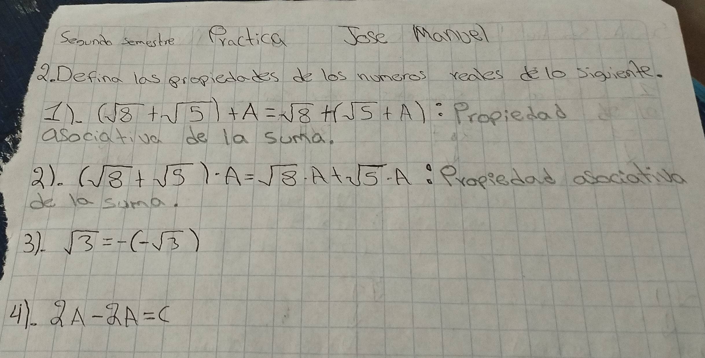 Seound semestre Practica Jose Mance 
Q. Defind las gropiedades de los numeros redes delo sigiente. 
1). (sqrt(8)+sqrt(5))+A=sqrt(8)+(sqrt(5)+A) : "Propiedad 
asociativo de la suma. 
2). (sqrt(8)+sqrt(5))· A=sqrt(8)· A+sqrt(5)· A. Propiedad osociatvo 
de Va suma. 
3). sqrt(3)=-(-sqrt(3))
41 2A-2A=C