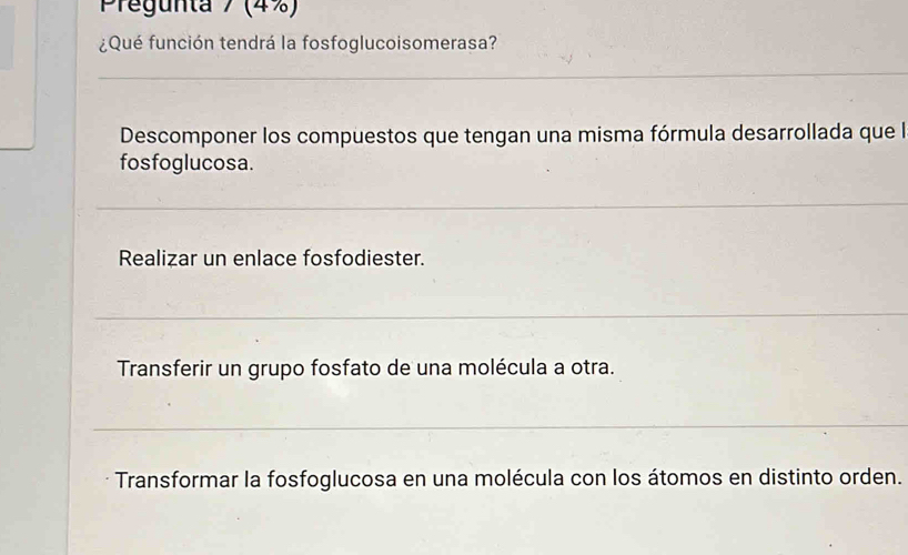 Pregunta 7 (4%)
¿Qué función tendrá la fosfoglucoisomerasa?
Descomponer los compuestos que tengan una misma fórmula desarrollada que la
fosfoglucosa.
Realizar un enlace fosfodiester.
Transferir un grupo fosfato de una molécula a otra.
Transformar la fosfoglucosa en una molécula con los átomos en distinto orden.