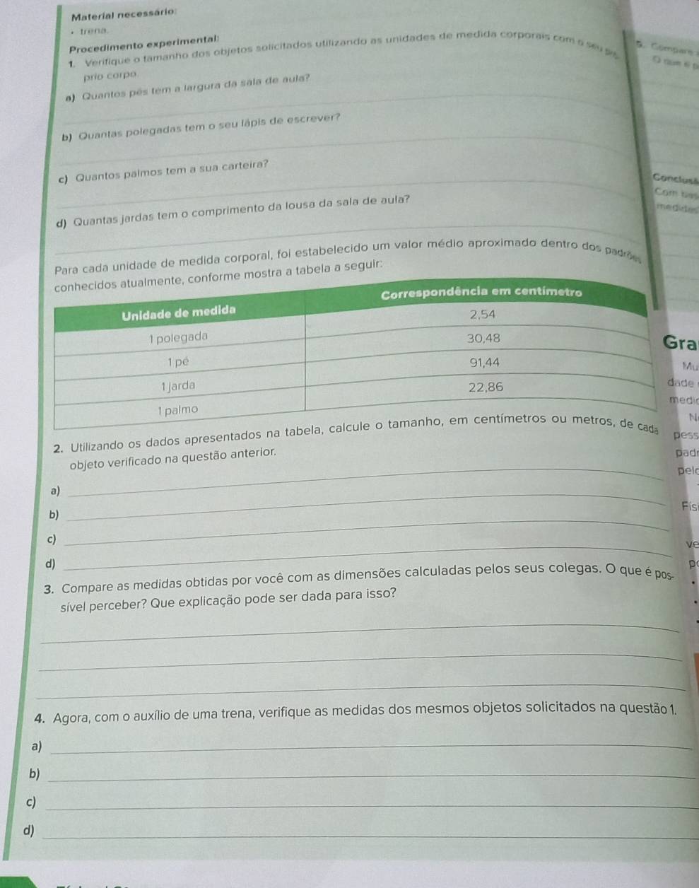 Material necessário 
， trena 
Procedimento experimental: 
D Compars 
1. Verifique o tamanho dos objetos solicitados utilizando as unidades de medida corporais com a seu ss 
O nun é p 
_ 
prio corpo. 
_ 
_ 
) Quantos pês tem a largura da sala de aula? 
_ 
b) Quantas polegadas tem o seu lápis de escrever? 
c) Quantos palmos tem a sua carteira? 
_ 
_Conclusã 
d) Quantas jardas tem o comprimento da lousa da sala de aula? 
Cm ta 
me dides 
_ 
_ 
Para cada unidade de medida corporal, foi estabelecido um valor médio aproximado dentro dos padrões_ 
abela a seguir: 
a 
u 
e 
i 
N 
2. Utilizando os dados apresentados na ta 
pess 
objeto verificado na questão anterior. 
pad 
_ 
pel 
a)_ 
Físi 
b)_ 
c) 
_ve 
d) 
3. Compare as medidas obtidas por você com as dimensões calculadas pelos seus colegas. O que é pos p 
sível perceber? Que explicação pode ser dada para isso? 
_ 
_ 
_ 
4. Agora, com o auxílio de uma trena, verifique as medidas dos mesmos objetos solicitados na questão 1. 
a) 
_ 
b)_ 
c)_ 
d)_