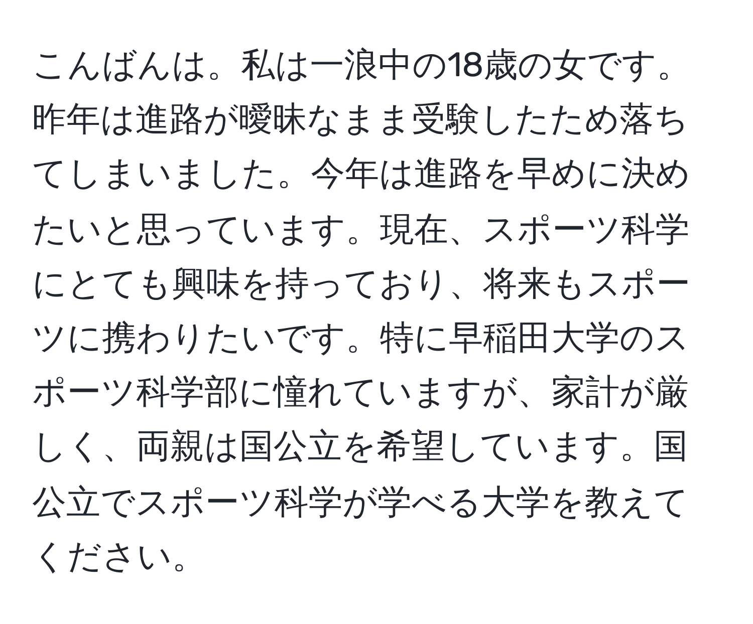 こんばんは。私は一浪中の18歳の女です。昨年は進路が曖昧なまま受験したため落ちてしまいました。今年は進路を早めに決めたいと思っています。現在、スポーツ科学にとても興味を持っており、将来もスポーツに携わりたいです。特に早稲田大学のスポーツ科学部に憧れていますが、家計が厳しく、両親は国公立を希望しています。国公立でスポーツ科学が学べる大学を教えてください。