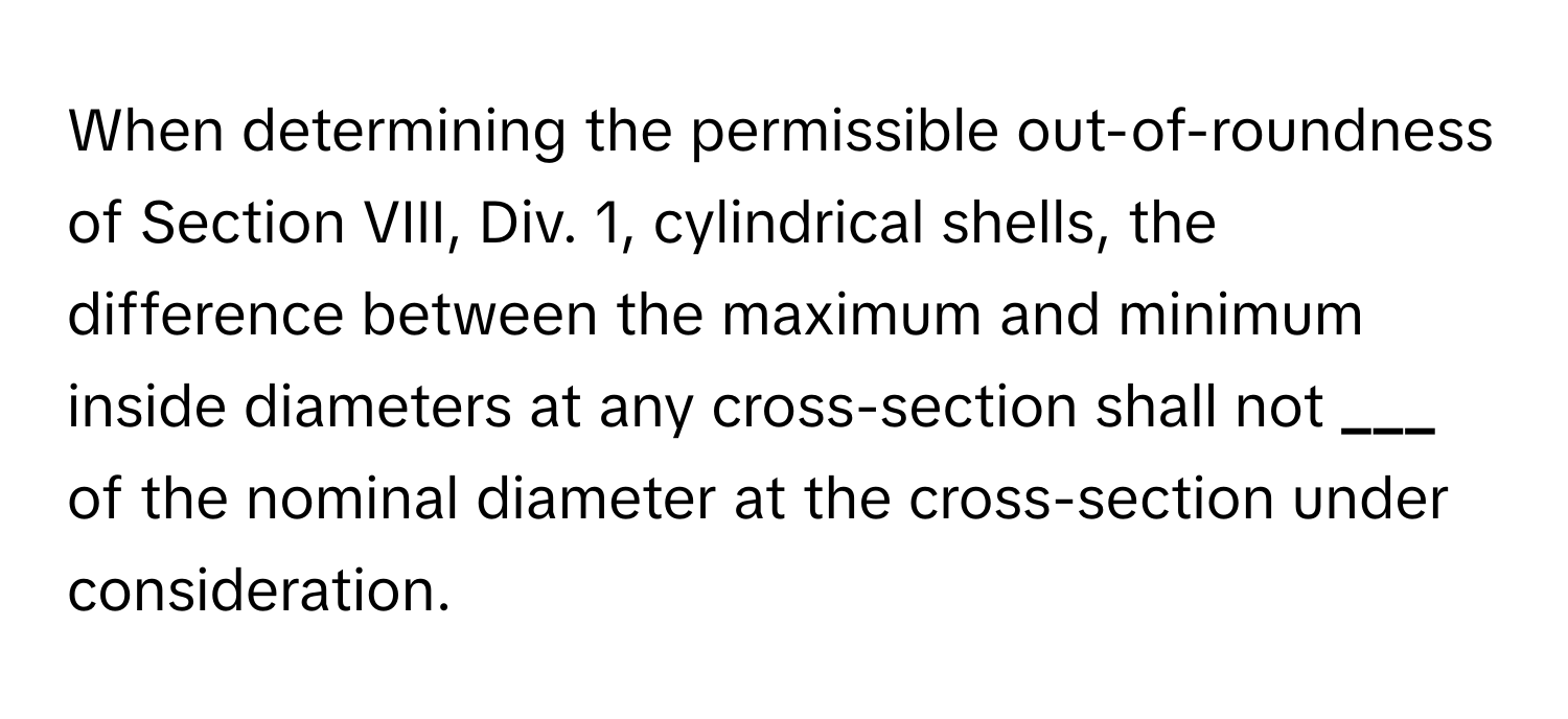 When determining the permissible out-of-roundness of Section VIII, Div. 1, cylindrical shells, the difference between the maximum and minimum inside diameters at any cross-section shall not **___** of the nominal diameter at the cross-section under consideration.