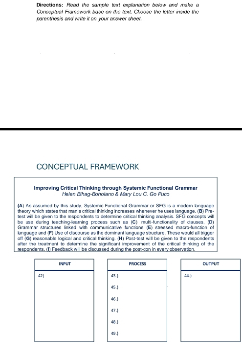 Directions: Read the sample text explanation below and make a 
Conceptual Framework base on the text. Choose the letter inside the 
parenthesis and write it on your answer sheet. 
CONCEPTUAL FRAMEWORK 
Improving Critical Thinking through Systemic Functional Grammar 
Helen Bihag-Boholano & Mary Lou C. Go Puco 
(A) As assumed by this study, Systemic Functional Grammar or SFG is a modern language 
theory which states that man's critical thinking increases whenever he uses language. (B) Pre- 
test will be given to the respondents to determine critical thinking analysis. SFG concepts will 
be use during teaching-learning process such as (C) multi-functionality of clauses, (D) 
Grammar structures linked with communicative functions (E) stressed macro-function of 
language and (F) Use of discourse as the dominant language structure. These would all trigger 
off (G) reasonable logical and critical thinking. (H) Post-test will be given to the respondents 
after the treatment to determine the significant improvement of the critical thinking of the 
respondents. (1) Feedback will be discussed during the post-con in every observation. 
INPUT OUTPUT 
42) 44.]