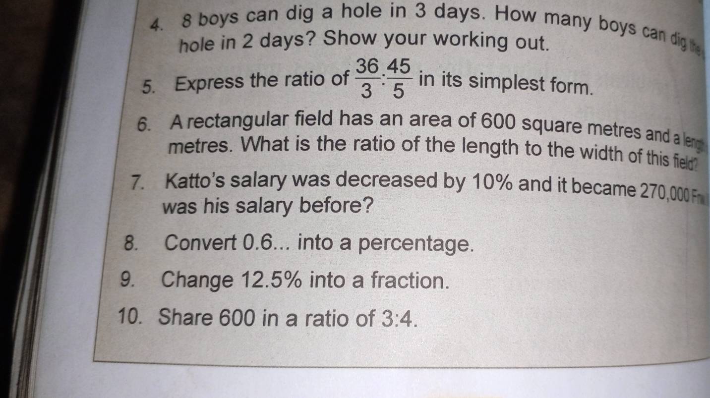 8 boys can dig a hole in 3 days. How many boys can dig the 
hole in 2 days? Show your working out. 
5. Express the ratio of  36/3 : 45/5  in its simplest form. 
6. A rectangular field has an area of 600 square metres and a leng
metres. What is the ratio of the length to the width of this field? 
7. Katto's salary was decreased by 10% and it became 270,000 Fr 
was his salary before? 
8. Convert 0.6... into a percentage. 
9. Change 12.5% into a fraction. 
10. Share 600 in a ratio of 3:4.