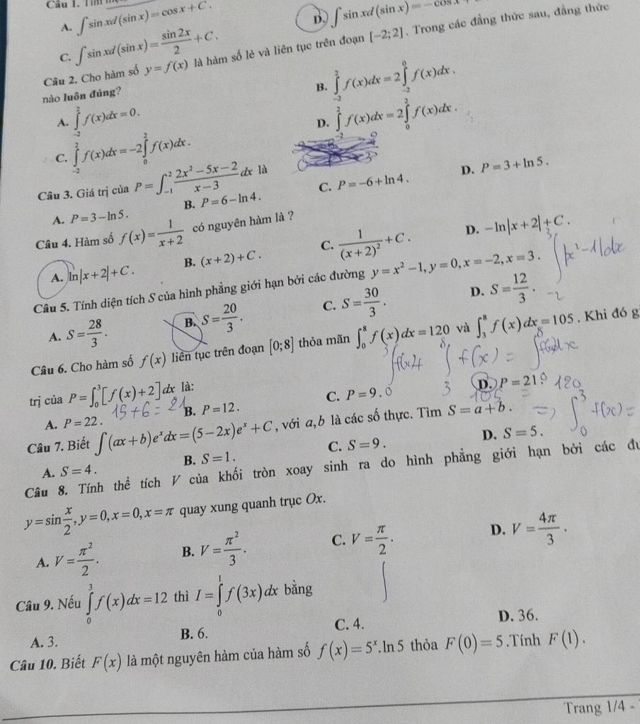 Tím  m ∈t sin xd(sin x)=cos x+C. ∈t sin xd(sin x)=-cos x+
A.
D.
Câu 2. Cho hàm số y=f(x) là hàm số lẻ và liên tục trên đoạn [-2;2]. Trong các đẳng thức sau, đẳng thức
C. ∈t sin xd(sin x)= sin 2x/2 +C.
nào luôn đúng?
B. ∈tlimits _(-2)^2f(x)dx=2∈tlimits _(-2)^0f(x)dx.
A. ∈tlimits _(-2)^2f(x)dx=0. ∈tlimits _0^(2f(x)dx=2∈tlimits _0^2f(x)dx.
D.
C. ∈tlimits _(-2)^2f(x)dx=-2∈tlimits _0^2f(x)dx.
Câu 3. Giá trị của P=∈t _(-1)^2frac 2x^2)-5x-2x-3dx là
D. P=3+ln 5.
B. P=6-ln 4. C. P=-6+ln 4.
A. P=3-ln 5.
Câu 4. Hàm số f(x)= 1/x+2  có nguyên hàm là ?
A. ln |x+2|+C. B. (x+2)+C. C. frac 1(x+2)^2+C.
D. -ln |x+2|+C.
Câu 5. Tính diện tích S của hình phẳng giới hạn bởi các đường y=x^2-1,y=0,x=-2,x=3.
D. S= 12/3 .
C.
A. S= 28/3 . B. S= 20/3 . S= 30/3 .
Câu 6. Cho hàm số f(x) liên tục trên đoạn [0;8] thỏa mãn ∈t _0^(8f(x)dx=120 và ∈t _3^8f(x)dx=105. Khi đó g
trị của P=∈t _0^3[f(x)+2]dx Ià:
C. P=9 D. P=21
B. P=12.. o
A. P=22.
Câu 7. Biết ∈t (ax+b)e^x)dx=(5-2x)e^x+C , với a,b là các số thực. T in S=a+b.
D. S=5.
C. S=9.
B. S=1.
Câu 8. Tính thể tích V của khối tròn xoay sinh ra do hình phẳng giới hạn bởi các đu
A. S=4.
y=sin  x/2 ,y=0,x=0,x=π quay xung quanh trục Ox.
A. V= π^2/2 . B. V= π^2/3 . C. V= π /2 . D. V= 4π /3 .
Câu 9. Nếu ∈tlimits _0^(3f(x)dx=12 thì I=∈tlimits _0^1f(3x)dx bằng
C. 4. D. 36.
A. 3. B. 6.
Câu 10. Biết F(x) là một nguyên hàm của hàm số f(x)=5^x).ln 5 5 thỏa F(0)=5. Tính F(1).
Trang 1/4 -