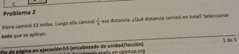 Problema 2 
Elena caminó 12 millas. Luego ella caminó  1/4  esa distancia. ¿Qué distancia caminó en total? Seleccionar 
todo que se aplican. 
_ 
Pie de página en ejecución h3 (encabezado de unidad/lección) 1 de 3 
glo gratís en openup.org