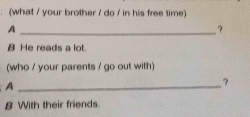 (what / your brother / do / in his free time) 
_A 
? 
B He reads a lot. 
(who / your parents / go out with) 
_A 
? 
B With their friends.