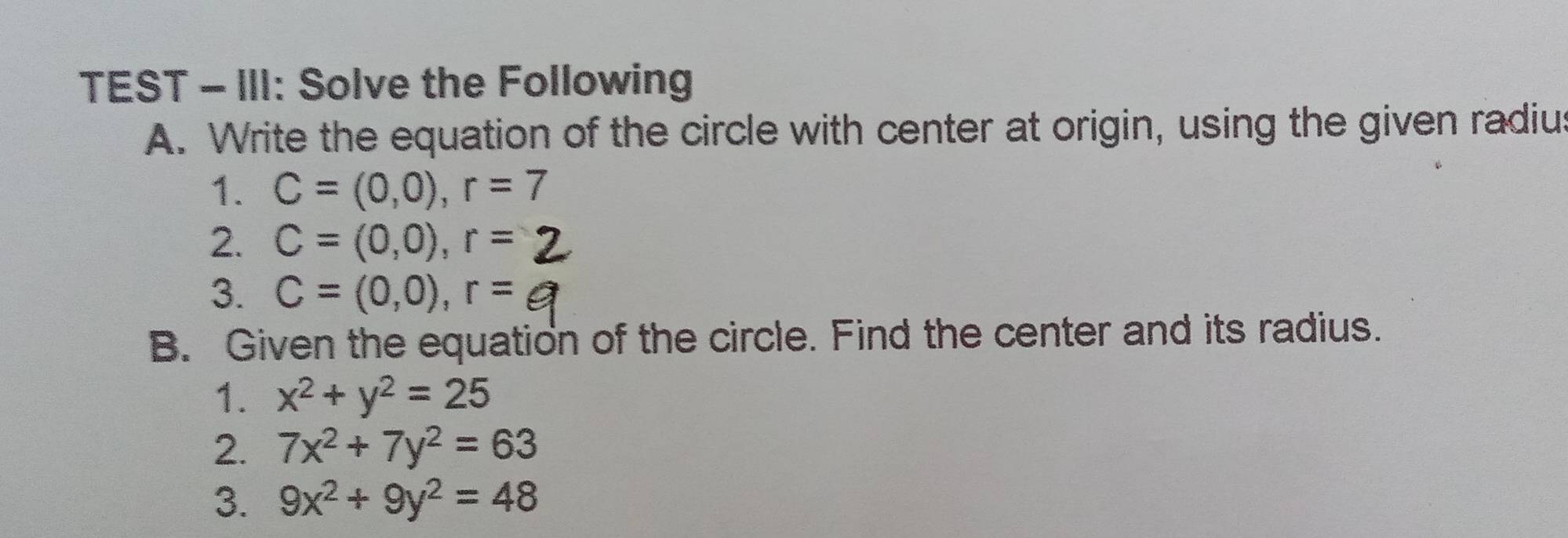 TEST - III: Solve the Following 
A. Write the equation of the circle with center at origin, using the given radiu 
1. C=(0,0), r=7
2. C=(0,0), r=
3. C=(0,0), r=
B. Given the equation of the circle. Find the center and its radius. 
1. x^2+y^2=25
2. 7x^2+7y^2=63
3. 9x^2+9y^2=48