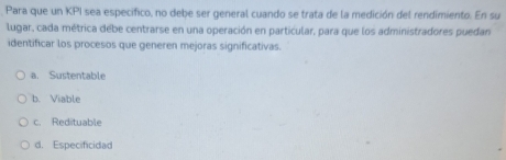 Para que un KPI sea especifico, no debe ser general cuando se trata de la medición del rendimiento. En su
lugar, cada métrica debe centrarse en una operación en particular, para que los administradores puedan
identificar los procesos que generen mejoras significativas.
a. Sustentable
b. Viable
c. Redituable
d. Especificidad