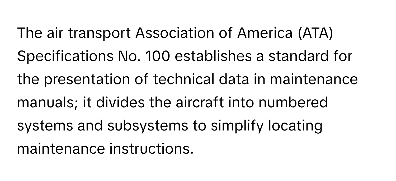 The air transport Association of America (ATA) Specifications No. 100 establishes a standard for the presentation of technical data in maintenance manuals; it divides the aircraft into numbered systems and subsystems to simplify locating maintenance instructions.