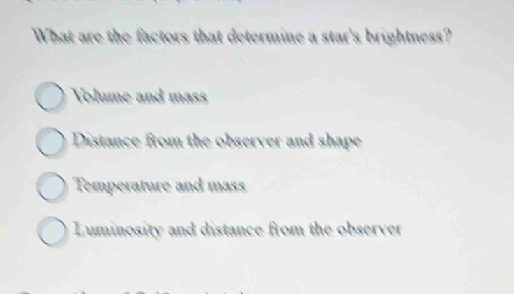 What are the factors that determine a star's brightness?
Volume and mass
Distance from the observer and shape
Temperature and mass
Luminosity and distance from the observer