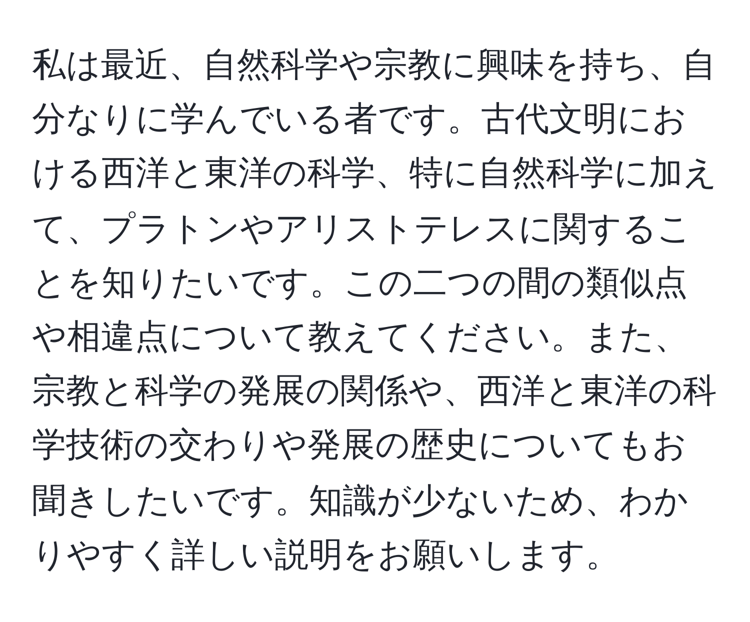 私は最近、自然科学や宗教に興味を持ち、自分なりに学んでいる者です。古代文明における西洋と東洋の科学、特に自然科学に加えて、プラトンやアリストテレスに関することを知りたいです。この二つの間の類似点や相違点について教えてください。また、宗教と科学の発展の関係や、西洋と東洋の科学技術の交わりや発展の歴史についてもお聞きしたいです。知識が少ないため、わかりやすく詳しい説明をお願いします。