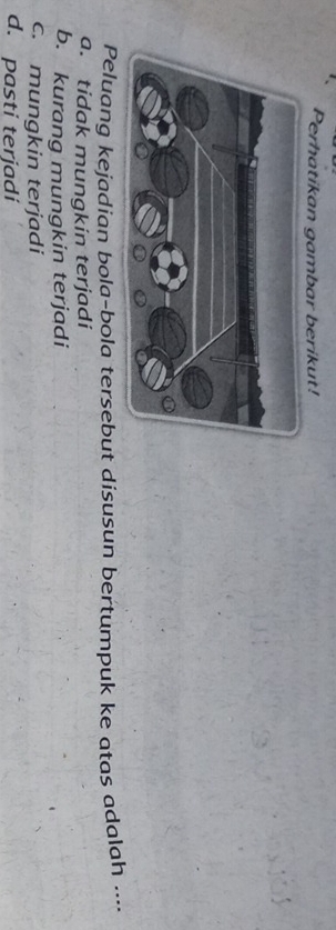 Perhatikan gambar berikut!
Peluang kejadian bola-bola tersebut disusun bertumpuk ke atas adalah ....
a. tidak mungkin terjadi
b. kurang mungkin terjadi
c. mungkin terjadi
d. pasti terjadi