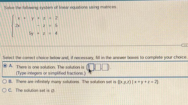 Solve the following system of linear equations using matrices.
beginarrayl x+y+z=2 2x-z=5 5y+z=4endarray.
Select the correct choice below and, if necessary, fill in the answer boxes to complete your choice.
A. There is one solution. The solution is
(Type integers or simplified fractions.)
B. There are infinitely many solutions. The solution set is  (x,y,z)|x+y+z=2.
C. The solution set is Ø.