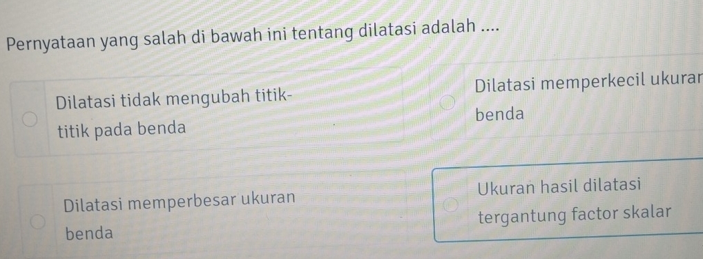 Pernyataan yang salah di bawah ini tentang dilatasi adalah ....
Dilatasi tidak mengubah titik- Dilatasi memperkecil ukurar
titik pada benda benda
Dilatasi memperbesar ukuran Ukuran hasil dilatasi
benda tergantung factor skalar