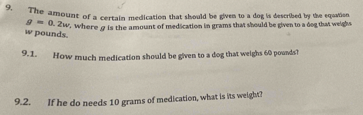 The amount of a certain medication that should be given to a dog is described by the equation
g=0.2w , where g is the amount of medication in grams that should be given to a dog that weighs
w pounds. 
9.1. How much medication should be given to a dog that weighs 60 pounds? 
9.2. If he do needs 10 grams of medication, what is its weight?