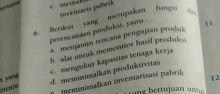 inventaris pabrik
6. Berikut yang merupakan fungsi chan
perencanaan produksi, yaitu ....
11
a. menjamín rencana pengujian produk
b. alat untuk memonitor hasil produks
c. mengukur kapasitas tenaga kerja
rent d. meminimalkan produktívitas
yang 12
meminimalkan inventarisasi pabrik
g r u a t